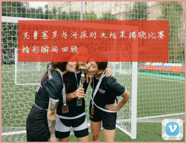 克鲁塞罗与河床对决结果揭晓比赛精彩瞬间回顾