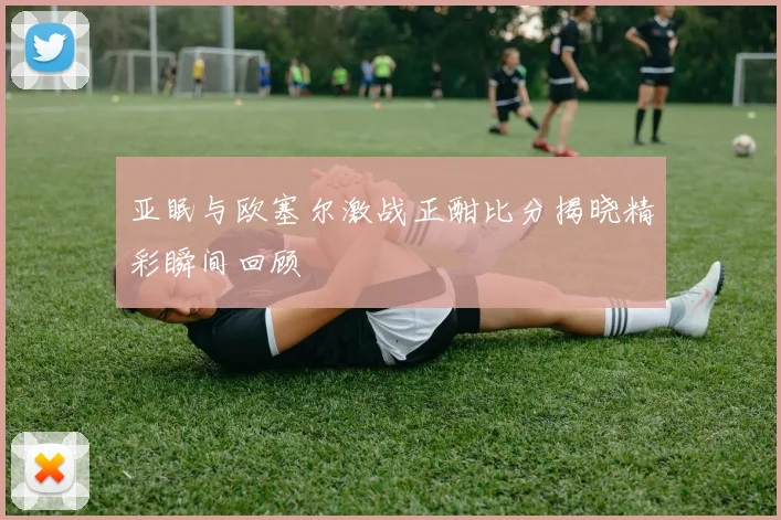 亚眠与欧塞尔激战正酣比分揭晓精彩瞬间回顾