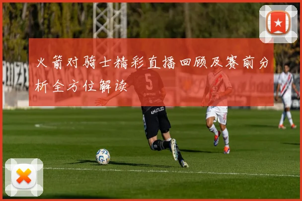 火箭对骑士精彩直播回顾及赛前分析全方位解读