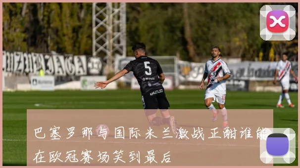 巴塞罗那与国际米兰激战正酣谁能在欧冠赛场笑到最后
