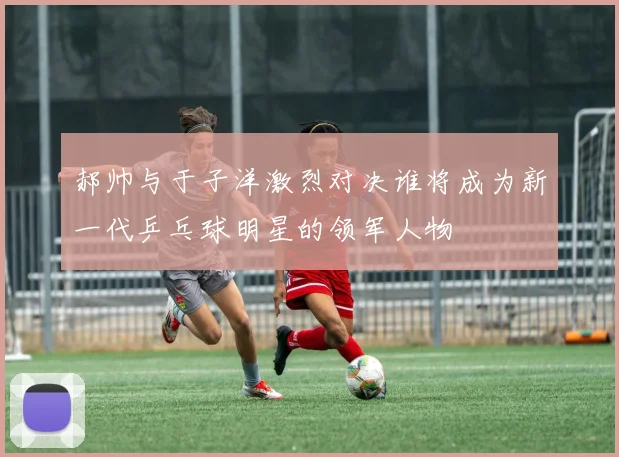 郝帅与于子洋激烈对决谁将成为新一代乒乓球明星的领军人物