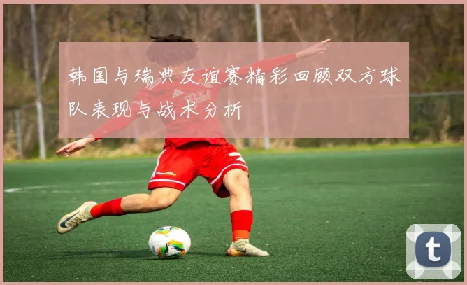韩国与瑞典友谊赛精彩回顾双方球队表现与战术分析