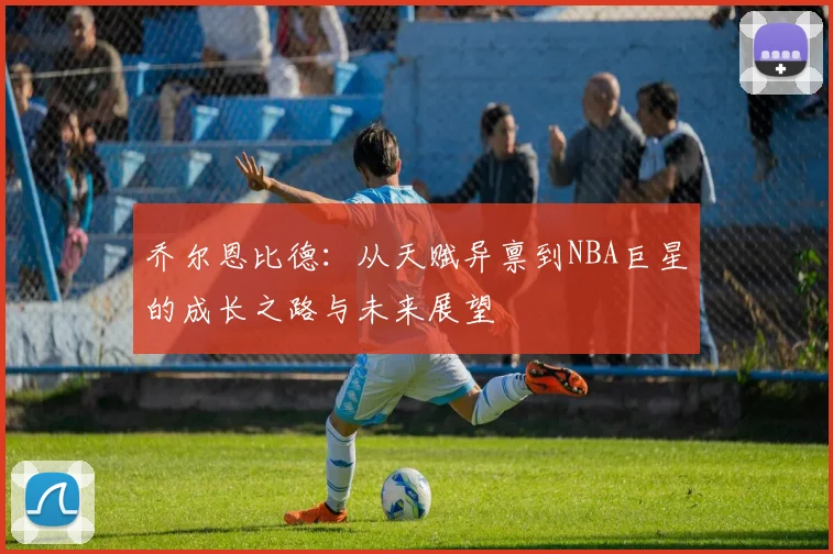 乔尔恩比德：从天赋异禀到NBA巨星的成长之路与未来展望