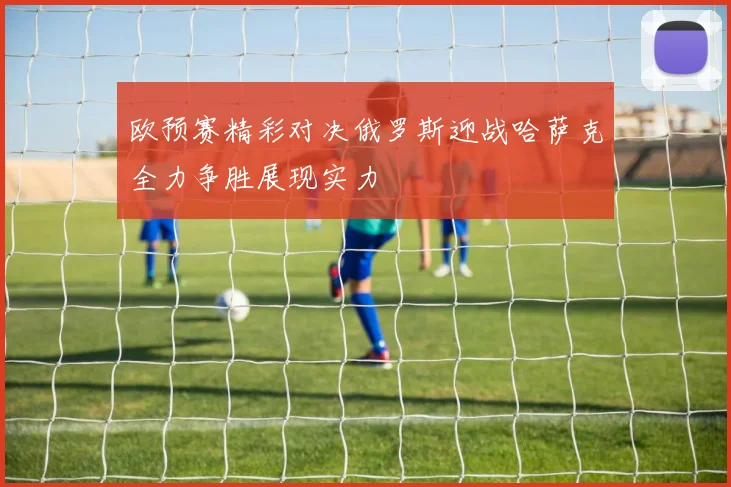 欧预赛精彩对决俄罗斯迎战哈萨克全力争胜展现实力